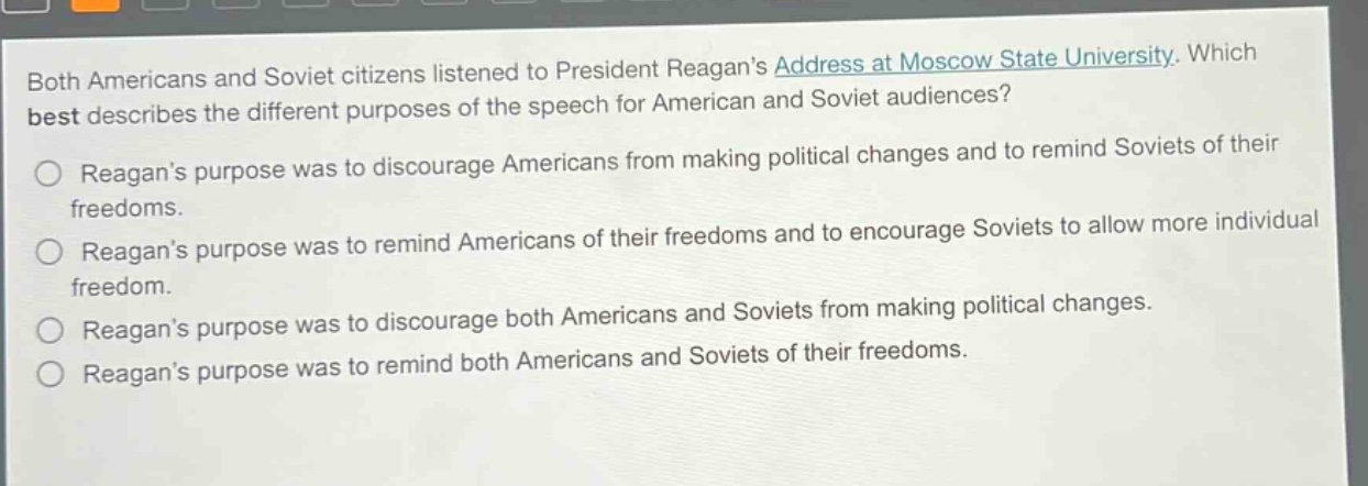 both americans and soviet citizens listened to president reagans address at moscow state university. which best describes the different purposes of the speech for american and soviet audiences?\nreagans purpose was to discourage americans from making political changes and to remind soviets of their freedoms.\nreagans purpose was to remind americans of their freedoms and to encourage soviets to allow more individual freedom.\nreagans purpose was to discourage both americans and soviets from making political changes.\nreagans purpose was to remind both americans and soviets of their freedoms.
