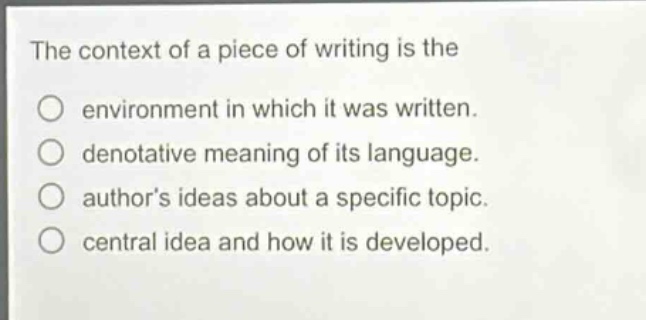 the context of a piece of writing is the\nenvironment in which it was written.\ndenotative meaning of its language.\nauthors ideas about a specific topic.\ncentral idea and how it is developed.