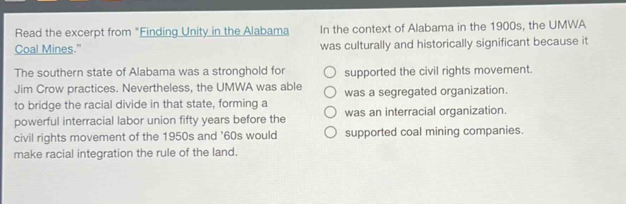 read the excerpt from \finding unity in the alabama coal mines.\ the southern state of alabama was a stronghold for jim crow practices. nevertheless, the umwa was able to bridge the racial divide in that state, forming a powerful interracial labor union fifty years before the civil rights movement of the 1950s and 60s would make racial integration the rule of the land. in the context of alabama in the 1900s, the umwa was culturally and historically significant because it supported the civil rights movement. was a segregated organization. was an interracial organization. supported coal mining companies.
