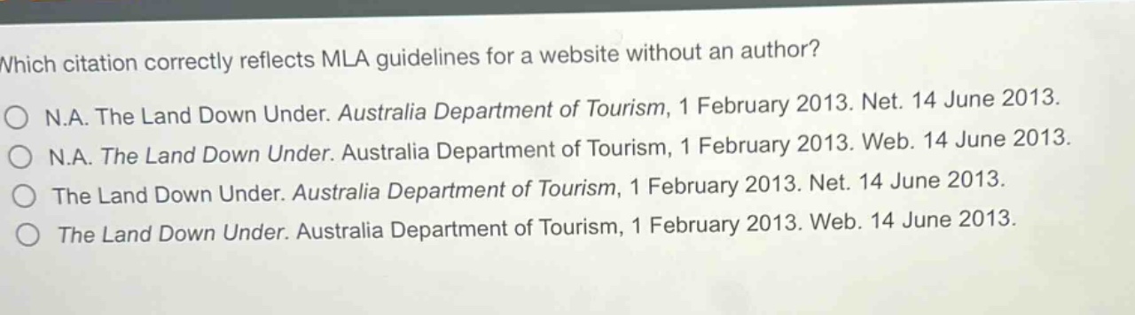 which citation correctly reflects mla guidelines for a website without an author?\nn.a. the land down under. australia department of tourism, 1 february 2013. net. 14 june 2013.\nn.a. the land down under. australia department of tourism, 1 february 2013. web. 14 june 2013.\nthe land down under. australia department of tourism, 1 february 2013. net. 14 june 2013.\nthe land down under. australia department of tourism, 1 february 2013. web. 14 june 2013.