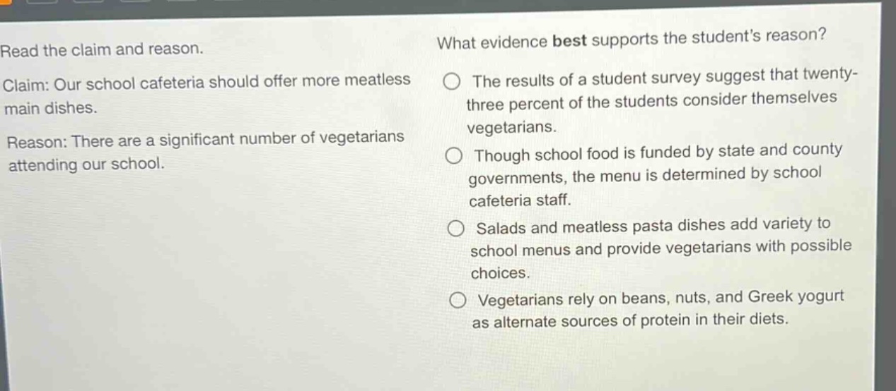 read the claim and reason.\nclaim: our school cafeteria should offer more meatless main dishes.\nreason: there are a significant number of vegetarians attending our school.\nwhat evidence best supports the students reason?\nthe results of a student survey suggest that twenty - three percent of the students consider themselves vegetarians.\nthough school food is funded by state and county governments, the menu is determined by school cafeteria staff.\nsalads and meatless pasta dishes add variety to school menus and provide vegetarians with possible choices.\nvegetarians rely on beans, nuts, and greek yogurt as alternate sources of protein in their diets.