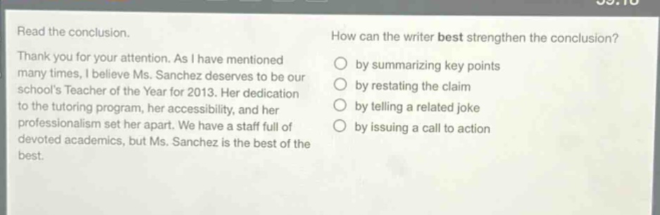 read the conclusion.\nthank you for your attention. as i have mentioned many times, i believe ms. sanchez deserves to be our schools teacher of the year for 2013. her dedication to the tutoring program, her accessibility, and her professionalism set her apart. we have a staff full of devoted academics, but ms. sanchez is the best of the best.\nhow can the writer best strengthen the conclusion?\nby summarizing key points\nby restating the claim\nby telling a related joke\nby issuing a call to action