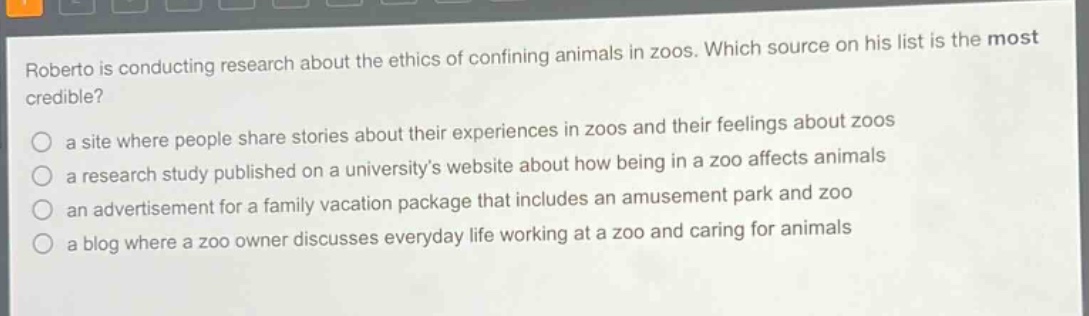 roberto is conducting research about the ethics of confining animals in zoos. which source on his list is the most credible?\n a site where people share stories about their experiences in zoos and their feelings about zoos\n a research study published on a universitys website about how being in a zoo affects animals\n an advertisement for a family vacation package that includes an amusement park and zoo\n a blog where a zoo owner discusses everyday life working at a zoo and caring for animals