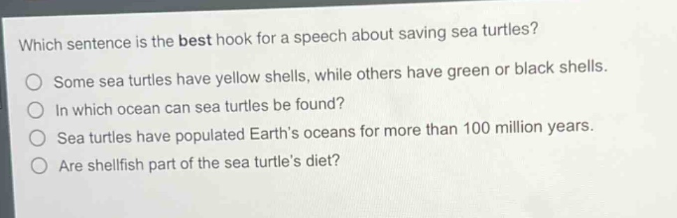 which sentence is the best hook for a speech about saving sea turtles?\nsome sea turtles have yellow shells, while others have green or black shells.\nin which ocean can sea turtles be found?\nsea turtles have populated earths oceans for more than 100 million years.\nare shellfish part of the sea turtles diet?