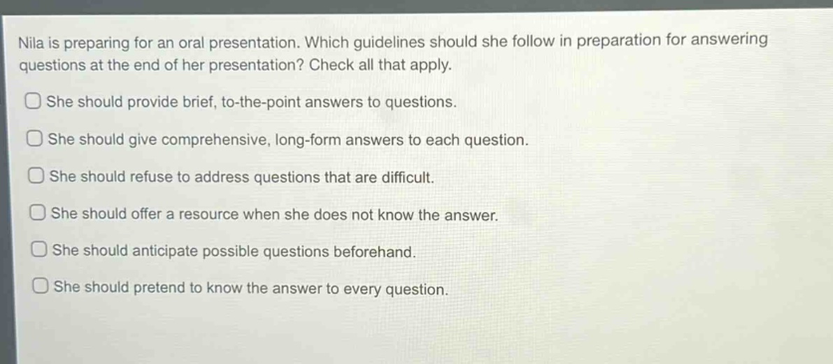nila is preparing for an oral presentation. which guidelines should she follow in preparation for answering questions at the end of her presentation? check all that apply.\nshe should provide brief, to - the - point answers to questions.\nshe should give comprehensive, long - form answers to each question.\nshe should refuse to address questions that are difficult.\nshe should offer a resource when she does not know the answer.\nshe should anticipate possible questions beforehand.\nshe should pretend to know the answer to every question.