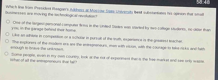 which line from president reagans address at moscow state university best substantiates his opinion that small businesses are moving the technological revolution?\none of the largest personal computer firms in the united states was started by two college students, no older than you, in the garage behind their home.\nlike an athlete in competition or a scholar in pursuit of the truth, experience is the greatest teacher.\nthe explorers of the modern era are the entrepreneurs, men with vision, with the courage to take risks and faith enough to brave the unknown.\nsome people, even in my own country, look at the riot of experiment that is the free market and see only waste. what of all the entrepreneurs that fail?
