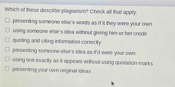 which of these describe plagiarism? check all that apply. presenting someone elses words as if it they were your own using someone elses idea without giving him or her credit quoting and citing information correctly presenting someone elses idea as if it were your own using text exactly as it appears without using quotation marks presenting your own original ideas