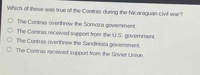 which of these was true of the contras during the nicaraguan civil war?\nthe contras overthrew the somoza government.\nthe contras received support from the u.s. government.\nthe contras overthrew the sandinista government.\nthe contras received support from the soviet union.