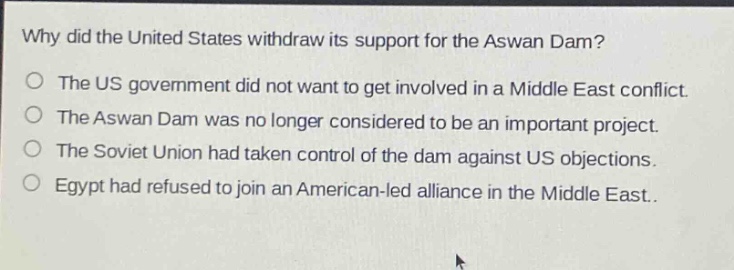 why did the united states withdraw its support for the aswan dam?\nthe us government did not want to get involved in a middle east conflict.\nthe aswan dam was no longer considered to be an important project.\nthe soviet union had taken control of the dam against us objections.\negypt had refused to join an american - led alliance in the middle east.
