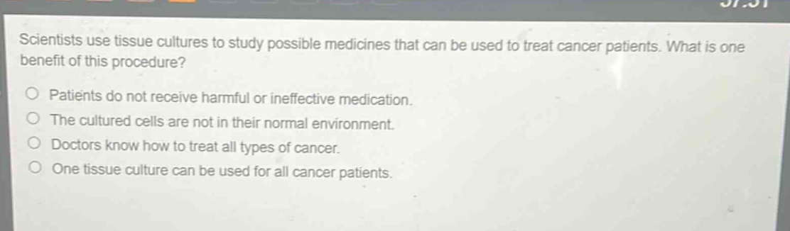 scientists use tissue cultures to study possible medicines that can be used to treat cancer patients. what is one benefit of this procedure?\npatients do not receive harmful or ineffective medication.\nthe cultured cells are not in their normal environment.\ndoctors know how to treat all types of cancer.\none tissue culture can be used for all cancer patients.