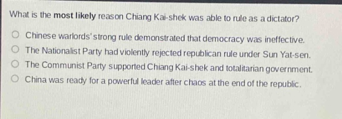 what is the most likely reason chiang kai - shek was able to rule as a dictator?\nchinese warlords strong rule demonstrated that democracy was ineffective.\nthe nationalist party had violently rejected republican rule under sun yat - sen.\nthe communist party supported chiang kai - shek and totalitarian government.\nchina was ready for a powerful leader after chaos at the end of the republic.