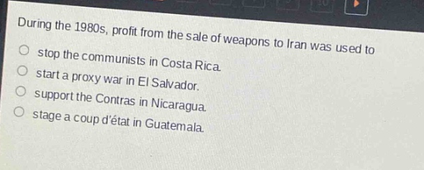 during the 1980s, profit from the sale of weapons to iran was used to\nstop the communists in costa rica.\nstart a proxy war in el salvador.\nsupport the contras in nicaragua.\nstage a coup détat in guatemala.