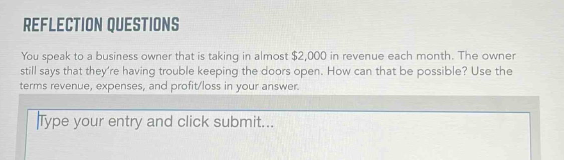 reflection questions\nyou speak to a business owner that is taking in almost $2,000 in revenue each month. the owner still says that theyre having trouble keeping the doors open. how can that be possible? use the terms revenue, expenses, and profit/loss in your answer.\ntype your entry and click submit...