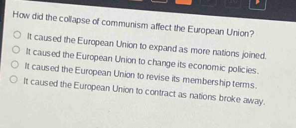 how did the collapse of communism affect the european union?\nit caused the european union to expand as more nations joined.\nit caused the european union to change its economic policies.\nit caused the european union to revise its membership terms.\nit caused the european union to contract as nations broke away.