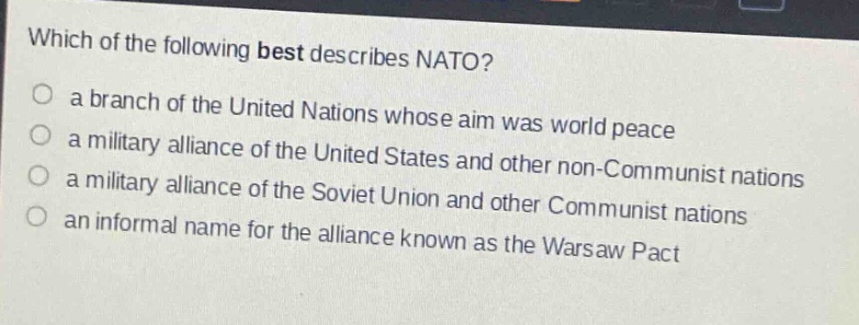 which of the following best describes nato?\n a branch of the united nations whose aim was world peace\n a military alliance of the united states and other non - communist nations\n a military alliance of the soviet union and other communist nations\n an informal name for the alliance known as the warsaw pact