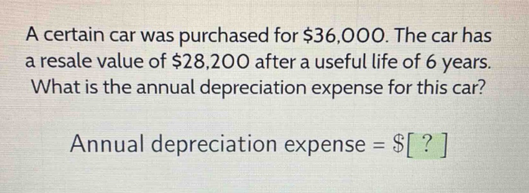 a certain car was purchased for $36,000. the car has a resale value of $28,200 after a useful life of 6 years. what is the annual depreciation expense for this car? annual depreciation expense = $?