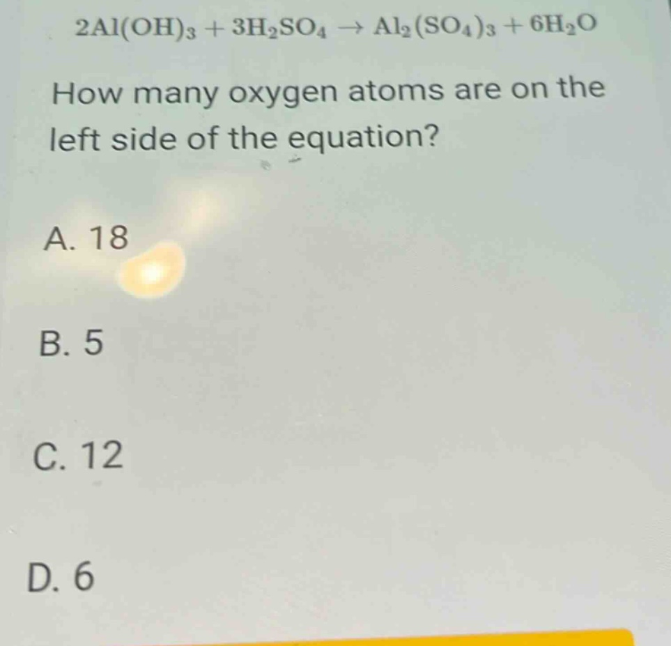 2al(oh)₃ + 3h₂so₄ → al₂(so₄)₃ + 6h₂o\nhow many oxygen atoms are on the left side of the equation?\na. 18\nb. 5\nc. 12\nd. 6