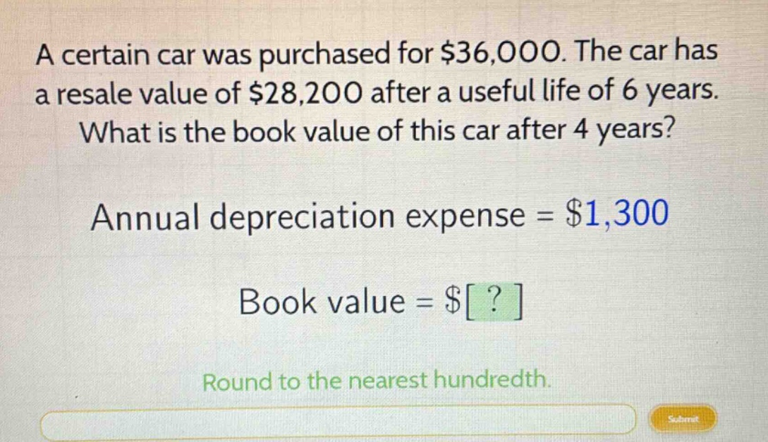 a certain car was purchased for $36,000. the car has a resale value of $28,200 after a useful life of 6 years. what is the book value of this car after 4 years? annual depreciation expense = $1,300 book value = $? round to the nearest hundredth.