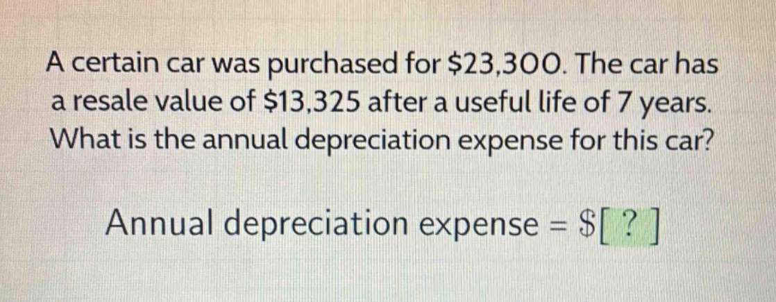 a certain car was purchased for $23,300. the car has a resale value of $13,325 after a useful life of 7 years. what is the annual depreciation expense for this car? annual depreciation expense = $?