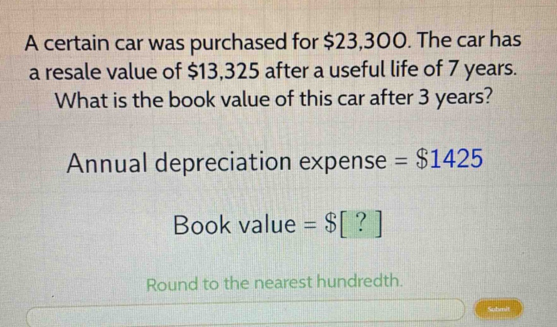 a certain car was purchased for $23,300. the car has a resale value of $13,325 after a useful life of 7 years. what is the book value of this car after 3 years? annual depreciation expense = $1425 book value = $? round to the nearest hundredth.