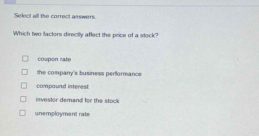 select all the correct answers. which two factors directly affect the price of a stock? coupon rate the companys business performance compound interest investor demand for the stock unemployment rate