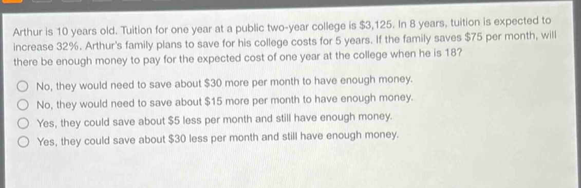 arthur is 10 years old. tuition for one year at a public two - year college is $3,125. in 8 years, tuition is expected to increase 32%. arthurs family plans to save for his college costs for 5 years. if the family saves $75 per month, will there be enough money to pay for the expected cost of one year at the college when he is 18?\nno, they would need to save about $30 more per month to have enough money.\nno, they would need to save about $15 more per month to have enough money.\nyes, they could save about $5 less per month and still have enough money.\nyes, they could save about $30 less per month and still have enough money.