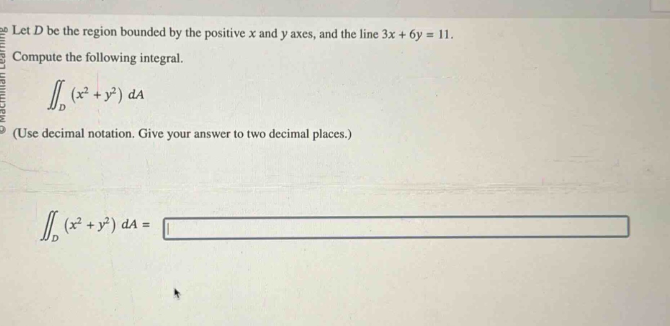 let ( d ) be the region bounded by the positive ( x ) and ( y ) axes, and the line ( 3x + 6y = 11 ).\ncompute the following integral.\n iint_{d}left(x^{2}+y^{2}\right) d a \n(use decimal notation. give your answer to two decimal places.)\n iint_{d}left(x^{2}+y^{2}\right) d a=