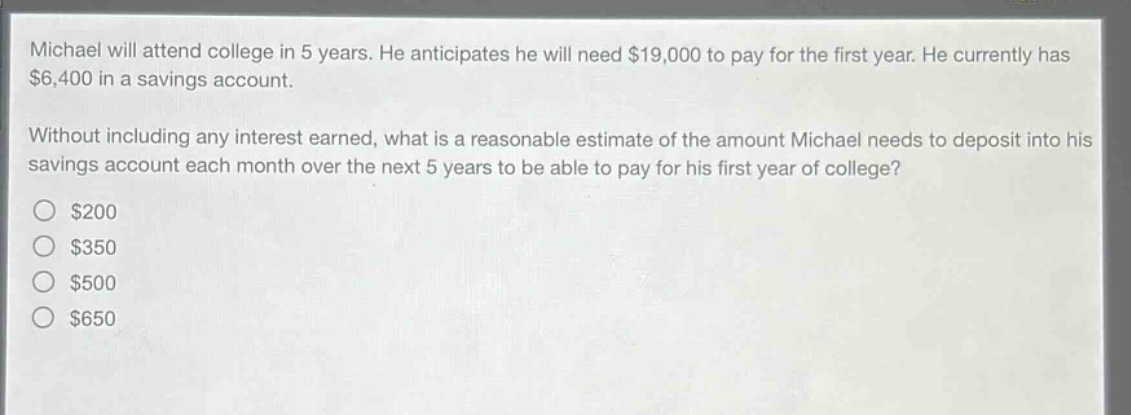 michael will attend college in 5 years. he anticipates he will need $19,000 to pay for the first year. he currently has $6,400 in a savings account.\nwithout including any interest earned, what is a reasonable estimate of the amount michael needs to deposit into his savings account each month over the next 5 years to be able to pay for his first year of college?\n$200\n$350\n$500\n$650