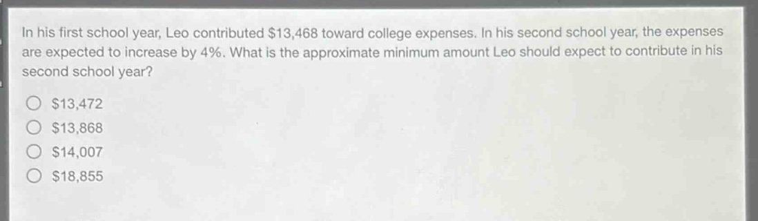in his first school year, leo contributed $13,468 toward college expenses. in his second school year, the expenses are expected to increase by 4%. what is the approximate minimum amount leo should expect to contribute in his second school year?\n$13,472\n$13,868\n$14,007\n$18,855