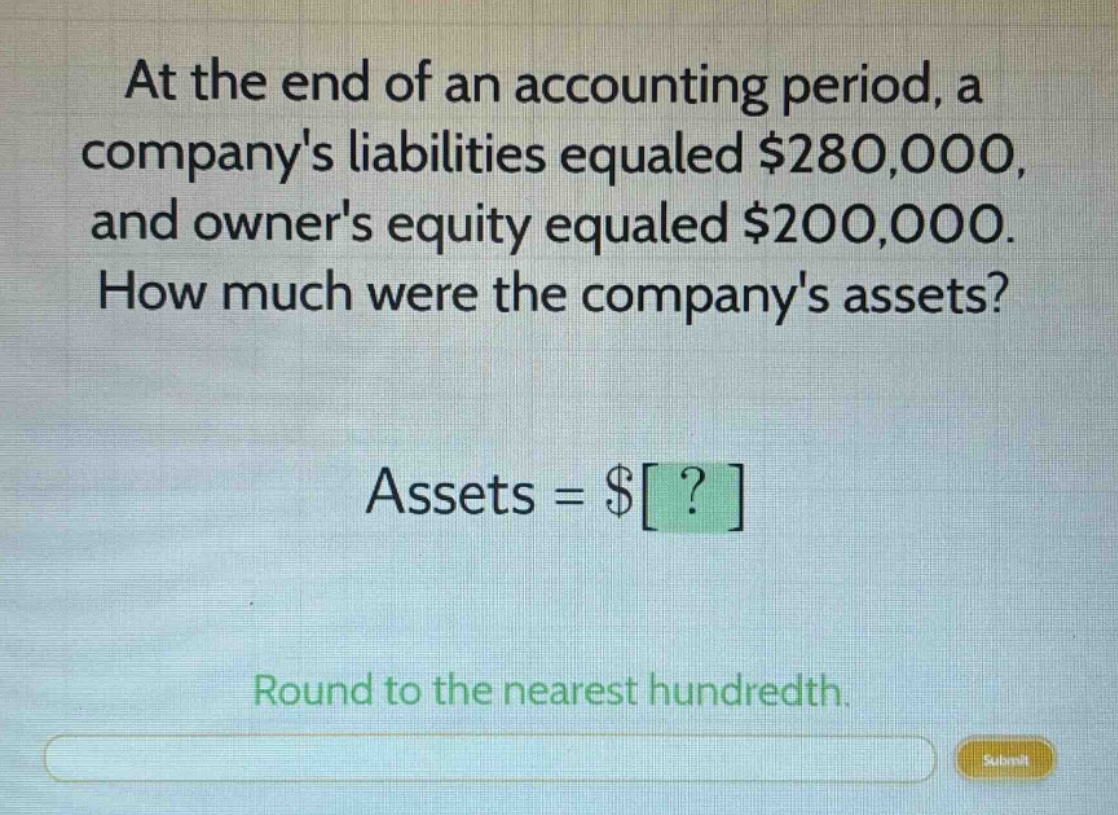 at the end of an accounting period, a companys liabilities equaled $280,000, and owners equity equaled $200,000. how much were the companys assets? assets = $? round to the nearest hundredth.