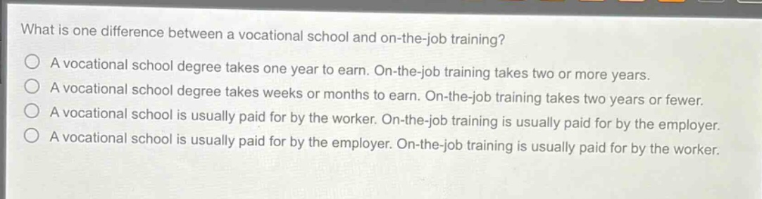 what is one difference between a vocational school and on - the - job training?\na vocational school degree takes one year to earn. on - the - job training takes two or more years.\na vocational school degree takes weeks or months to earn. on - the - job training takes two years or fewer.\na vocational school is usually paid for by the worker. on - the - job training is usually paid for by the employer.\na vocational school is usually paid for by the employer. on - the - job training is usually paid for by the worker.