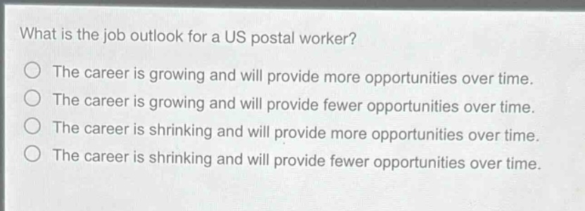 what is the job outlook for a us postal worker?\nthe career is growing and will provide more opportunities over time.\nthe career is growing and will provide fewer opportunities over time.\nthe career is shrinking and will provide more opportunities over time.\nthe career is shrinking and will provide fewer opportunities over time.