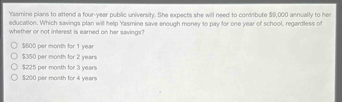 yasmine plans to attend a four - year public university. she expects she will need to contribute $9,000 annually to her education. which savings plan will help yasmine save enough money to pay for one year of school, regardless of whether or not interest is earned on her savings?\n$600 per month for 1 year\n$350 per month for 2 years\n$225 per month for 3 years\n$200 per month for 4 years