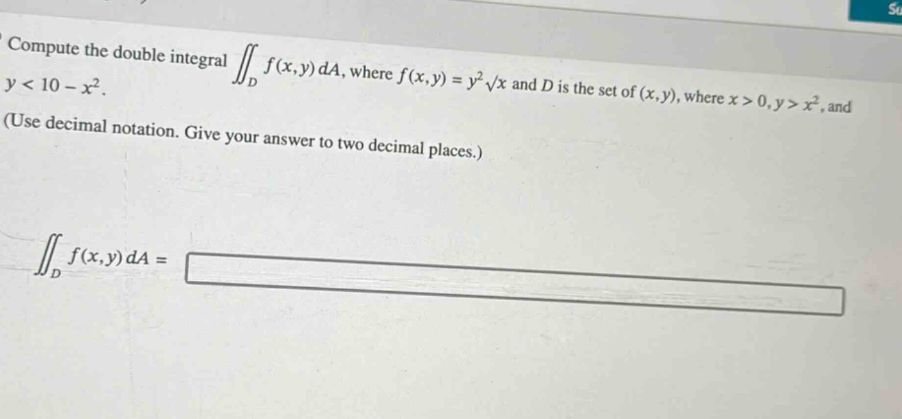 compute the double integral $\\iint_{d} f(x,y) da$, where $f(x,y)=y^{2}\\sqrt{x}$ and $d$ is the set of $(x,y)$, where $x > 0,y > x^{2}$, and $y < 10 - x^{2}$. (use decimal notation. give your answer to two decimal places.) $\\iint_{d} f(x,y) da=$
