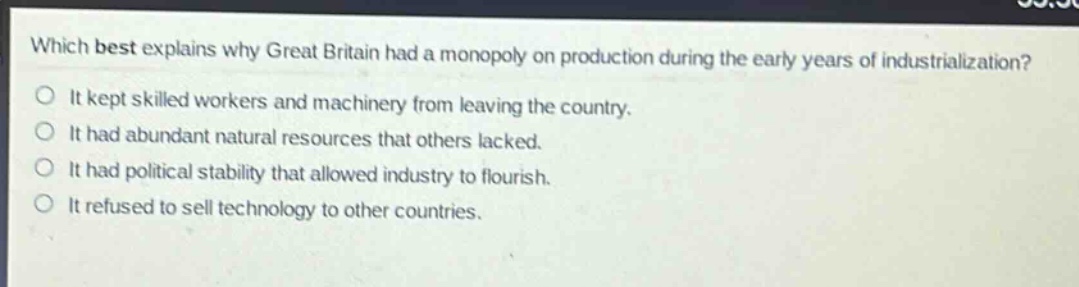 which best explains why great britain had a monopoly on production during the early years of industrialization?\nit kept skilled workers and machinery from leaving the country.\nit had abundant natural resources that others lacked.\nit had political stability that allowed industry to flourish.\nit refused to sell technology to other countries.