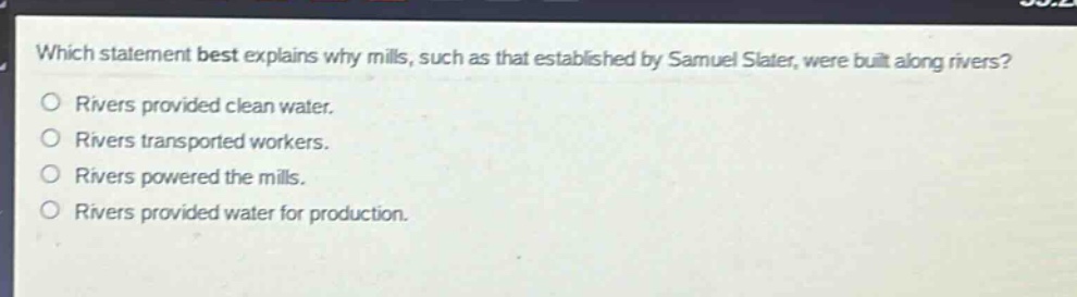 which statement best explains why mills, such as that established by samuel slater, were built along rivers?\nrivers provided clean water.\nrivers transported workers.\nrivers powered the mills.\nrivers provided water for production.