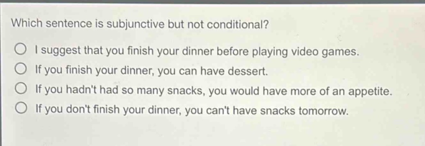 which sentence is subjunctive but not conditional?\ni suggest that you finish your dinner before playing video games.\nif you finish your dinner, you can have dessert.\nif you hadnt had so many snacks, you would have more of an appetite.\nif you dont finish your dinner, you cant have snacks tomorrow.