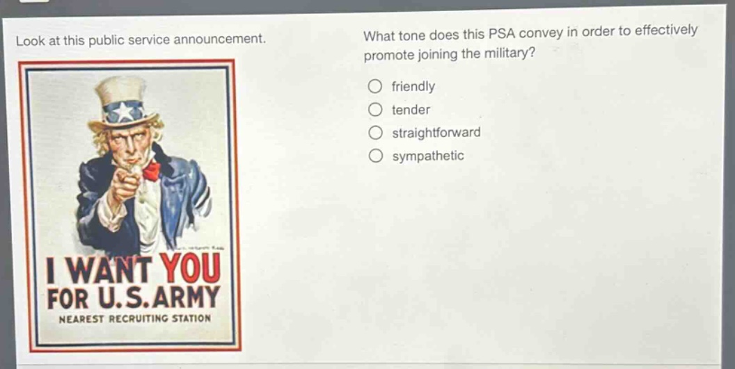 look at this public service announcement. what tone does this psa convey in order to effectively promote joining the military? friendly tender straightforward sympathetic i want you for u.s. army nearest recruiting station
