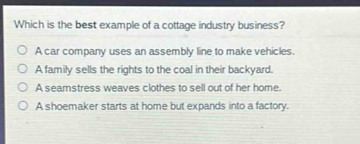 which is the best example of a cottage industry business?\na car company uses an assembly line to make vehicles.\na family sells the rights to the coal in their backyard.\na seamstress weaves clothes to sell out of her home.\na shoemaker starts at home but expands into a factory.