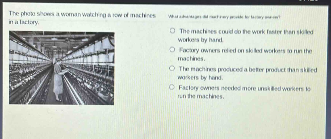 the photo shows a woman watching a row of machines in a factory. what advantages did machinery provide for factory owners? the machines could do the work faster than skilled workers by hand. factory owners relied on skilled workers to run the machines. the machines produced a better product than skilled workers by hand. factory owners needed more unskilled workers to run the machines.