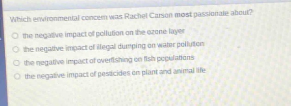 which environmental concern was rachel carson most passionate about?\n the negative impact of pollution on the ozone layer\n the negative impact of illegal dumping on water pollution\n the negative impact of overfishing on fish populations\n the negative impact of pesticides on plant and animal life