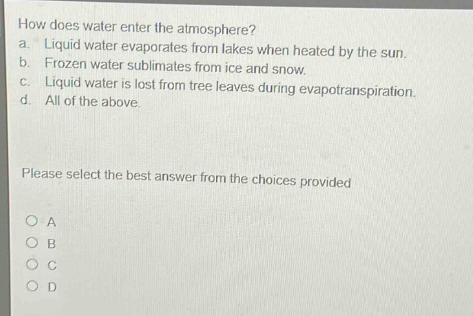 how does water enter the atmosphere?\na. liquid water evaporates from lakes when heated by the sun.\nb. frozen water sublimates from ice and snow.\nc. liquid water is lost from tree leaves during evapotranspiration.\nd. all of the above.\nplease select the best answer from the choices provided\na\nb\nc\nd