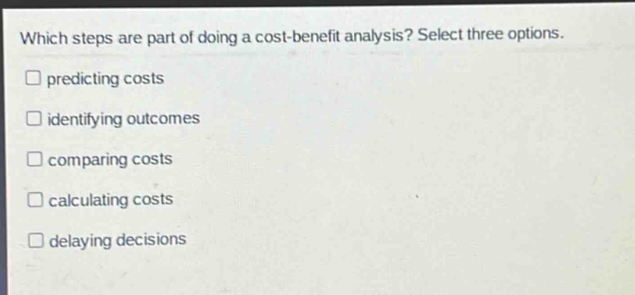 which steps are part of doing a cost - benefit analysis? select three options.\npredicting costs\nidentifying outcomes\ncomparing costs\ncalculating costs\ndelaying decisions