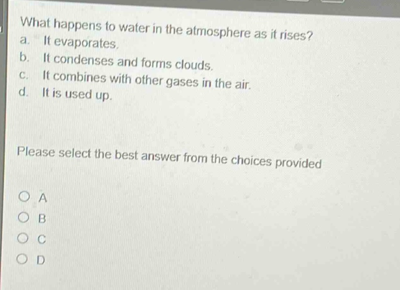 what happens to water in the atmosphere as it rises?\na. it evaporates.\nb. it condenses and forms clouds.\nc. it combines with other gases in the air.\nd. it is used up.\nplease select the best answer from the choices provided\no a\no b\no c\no d