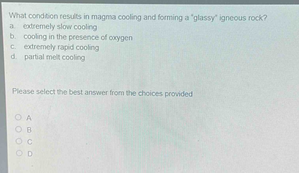 what condition results in magma cooling and forming a \glassy\ igneous rock?\na. extremely slow cooling\nb. cooling in the presence of oxygen\nc. extremely rapid cooling\nd. partial melt cooling\nplease select the best answer from the choices provided\no a\no b\no c\no d