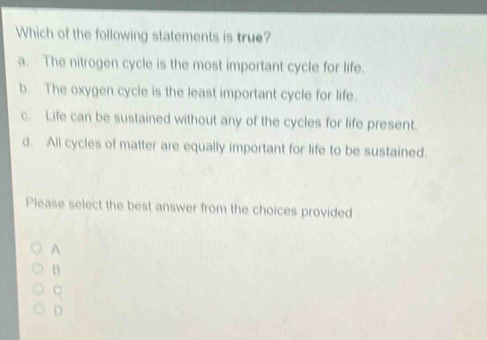 which of the following statements is true?\na. the nitrogen cycle is the most important cycle for life.\nb. the oxygen cycle is the least important cycle for life.\nc. life can be sustained without any of the cycles for life present.\nd. all cycles of matter are equally important for life to be sustained.\nplease select the best answer from the choices provided\na\nb\nc\nd
