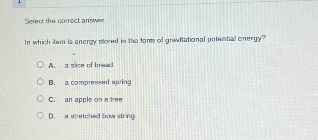 select the correct answer.\nin which item is energy stored in the form of gravitational potential energy?\na. a slice of bread\nb. a compressed spring\nc. an apple on a tree\nd. a stretched bow string