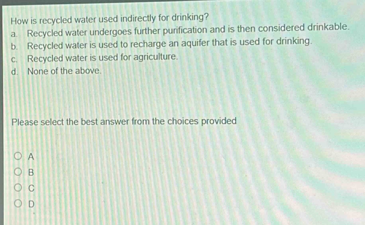 how is recycled water used indirectly for drinking?\na. recycled water undergoes further purification and is then considered drinkable.\nb. recycled water is used to recharge an aquifer that is used for drinking.\nc. recycled water is used for agriculture.\nd. none of the above.\nplease select the best answer from the choices provided\na\nb\nc\nd