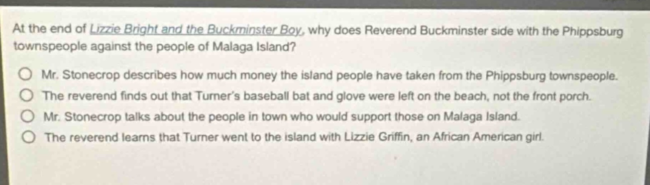 at the end of lizzie bright and the buckminster boy, why does reverend buckminster side with the phippsburg townspeople against the people of malaga island?\nmr. stonecrop describes how much money the island people have taken from the phippsburg townspeople.\nthe reverend finds out that turners baseball bat and glove were left on the beach, not the front porch.\nmr. stonecrop talks about the people in town who would support those on malaga island.\nthe reverend learns that turner went to the island with lizzie griffin, an african american girl.