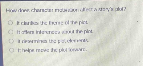 how does character motivation affect a storys plot?\nit clarifies the theme of the plot.\nit offers inferences about the plot.\nit determines the plot elements.\nit helps move the plot forward.